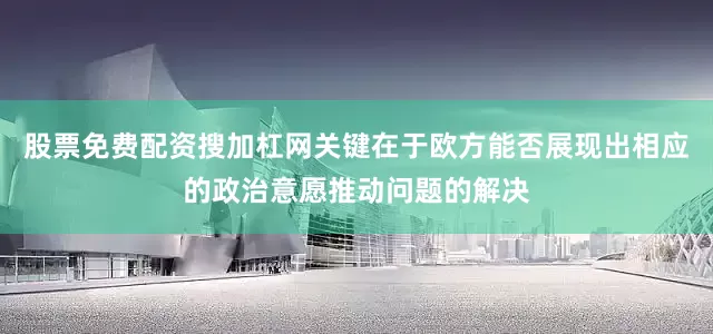 股票免费配资搜加杠网关键在于欧方能否展现出相应的政治意愿推动问题的解决