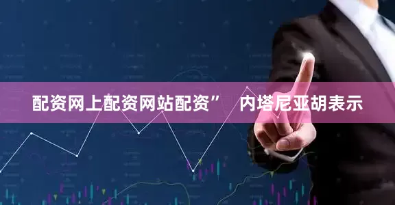 配资网上配资网站配资”   内塔尼亚胡表示