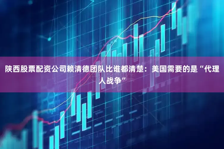 陕西股票配资公司赖清德团队比谁都清楚：美国需要的是“代理人战争”