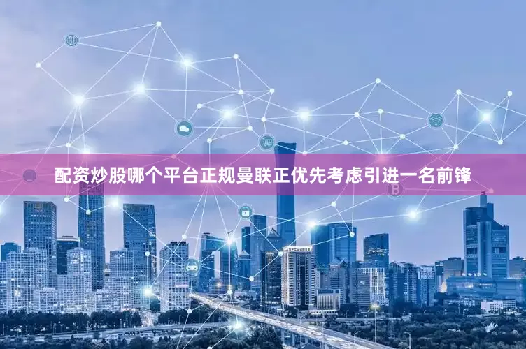 配资炒股哪个平台正规曼联正优先考虑引进一名前锋