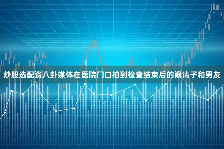 炒股选配资八卦媒体在医院门口拍到检查结束后的阚清子和男友