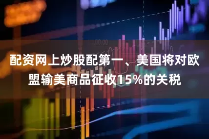 配资网上炒股配第一、美国将对欧盟输美商品征收15%的关税