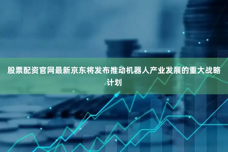 股票配资官网最新京东将发布推动机器人产业发展的重大战略计划
