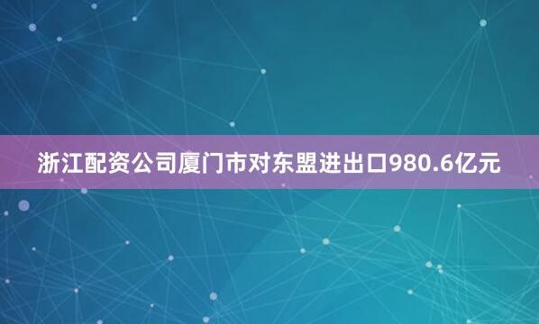 浙江配资公司厦门市对东盟进出口980.6亿元