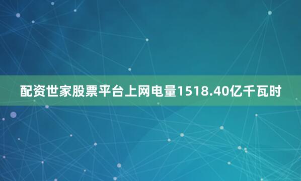 配资世家股票平台上网电量1518.40亿千瓦时